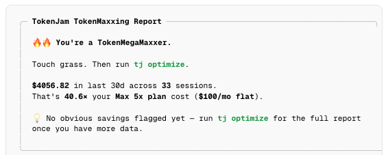 tj tokenmaxx output: "You're a TokenMegaMaxxer. Touch grass. Then run tj optimize. $4056.82 in last 30d across 33 sessions. That's 40.6× your Max 5x plan cost ($100/mo flat)."